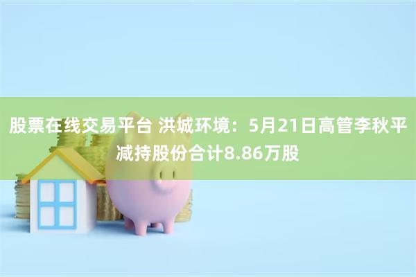 股票在线交易平台 洪城环境：5月21日高管李秋平减持股份合计8.86万股