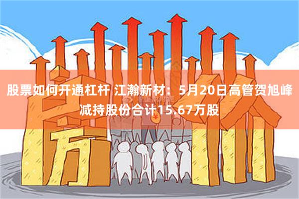 股票如何开通杠杆 江瀚新材：5月20日高管贺旭峰减持股份合计15.67万股
