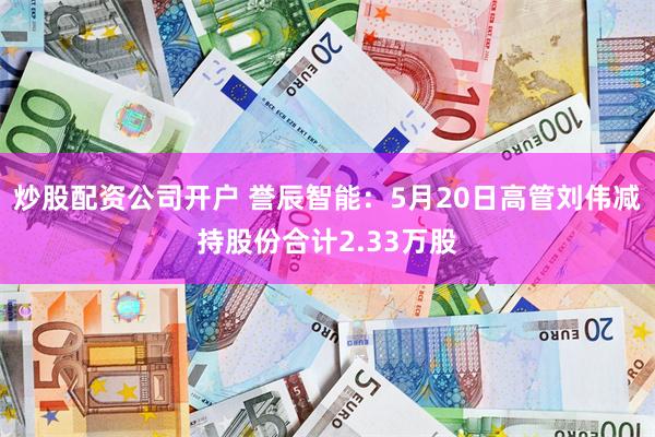 炒股配资公司开户 誉辰智能：5月20日高管刘伟减持股份合计2.33万股