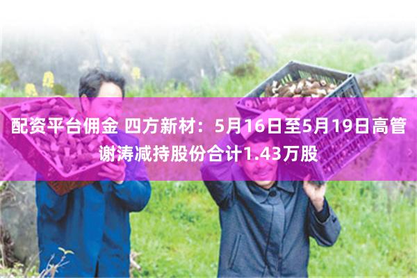 配资平台佣金 四方新材：5月16日至5月19日高管谢涛减持股份合计1.43万股