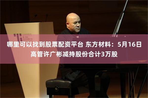 哪里可以找到股票配资平台 东方材料：5月16日高管许广彬减持股份合计3万股