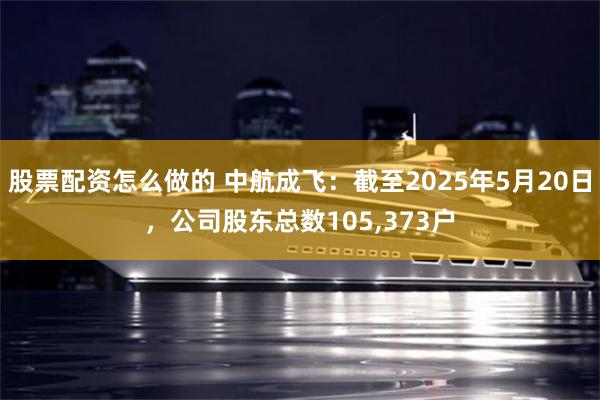 股票配资怎么做的 中航成飞：截至2025年5月20日，公司股东总数105,373户