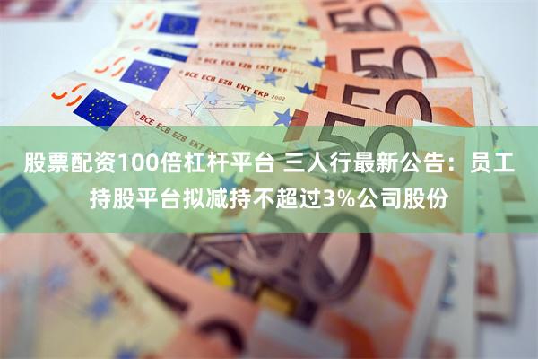 股票配资100倍杠杆平台 三人行最新公告：员工持股平台拟减持不超过3%公司股份