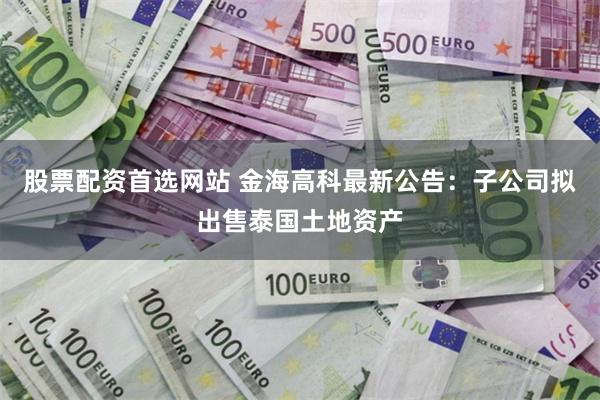 股票配资首选网站 金海高科最新公告：子公司拟出售泰国土地资产