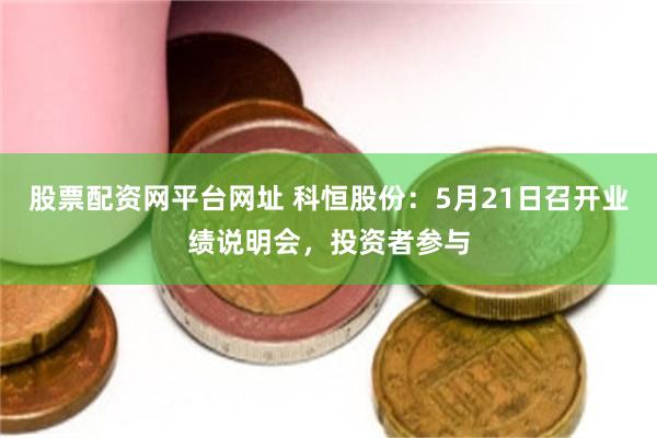 股票配资网平台网址 科恒股份：5月21日召开业绩说明会，投资者参与
