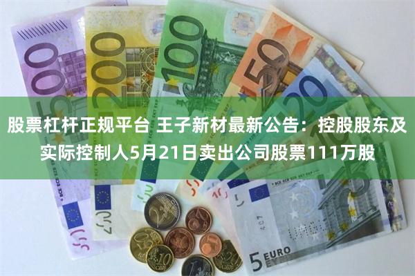 股票杠杆正规平台 王子新材最新公告：控股股东及实际控制人5月21日卖出公司股票111万股