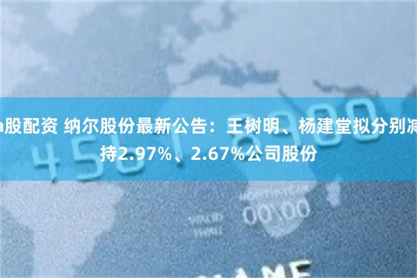 a股配资 纳尔股份最新公告：王树明、杨建堂拟分别减持2.97%、2.67%公司股份