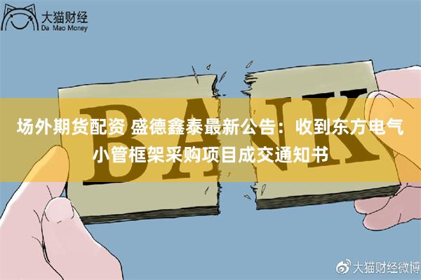 场外期货配资 盛德鑫泰最新公告：收到东方电气小管框架采购项目成交通知书