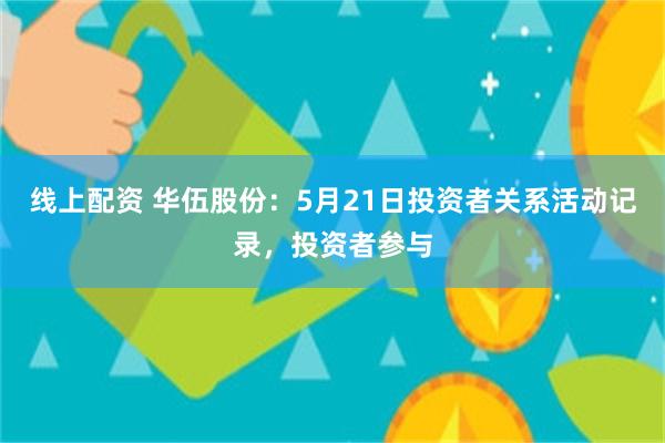 线上配资 华伍股份：5月21日投资者关系活动记录，投资者参与