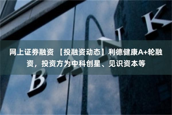 网上证劵融资 【投融资动态】利德健康A+轮融资，投资方为中科创星、见识资本等