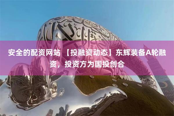 安全的配资网站 【投融资动态】东辉装备A轮融资，投资方为国投创合