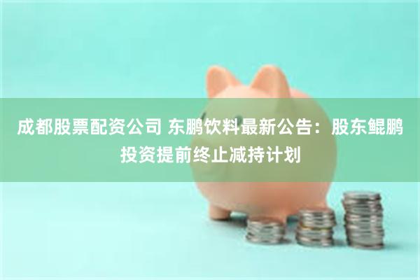 成都股票配资公司 东鹏饮料最新公告：股东鲲鹏投资提前终止减持计划