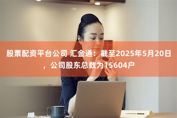 股票配资平台公司 汇金通：截至2025年5月20日，公司股东总数为15604户