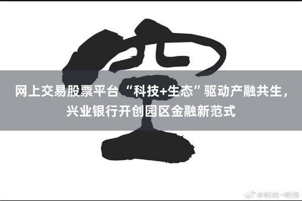 网上交易股票平台 “科技+生态”驱动产融共生，兴业银行开创园区金融新范式