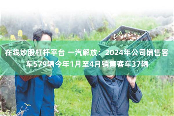 在线炒股杠杆平台 一汽解放：2024年公司销售客车579辆今年1月至4月销售客车37辆
