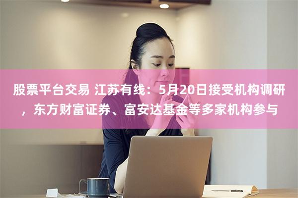 股票平台交易 江苏有线：5月20日接受机构调研，东方财富证券、富安达基金等多家机构参与