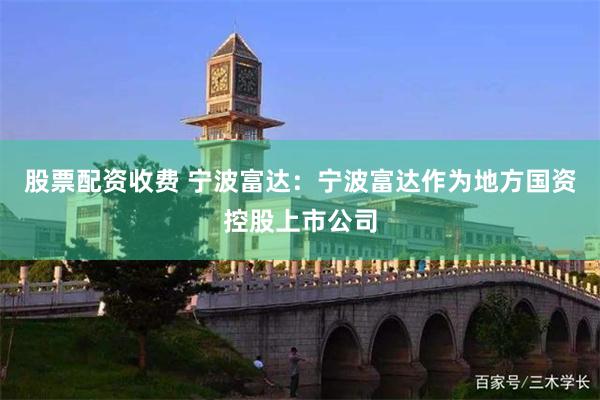 股票配资收费 宁波富达：宁波富达作为地方国资控股上市公司