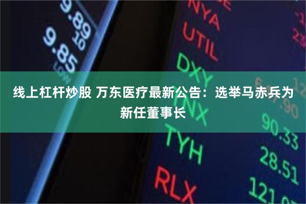 线上杠杆炒股 万东医疗最新公告：选举马赤兵为新任董事长