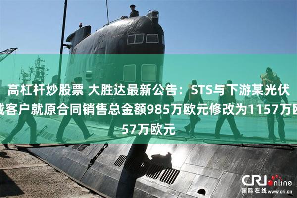 高杠杆炒股票 大胜达最新公告：STS与下游某光伏领域客户就原合同销售总金额985万欧元修改为1157万欧元