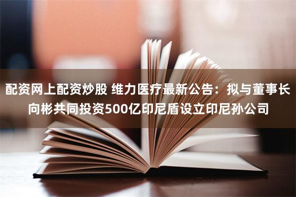 配资网上配资炒股 维力医疗最新公告：拟与董事长向彬共同投资500亿印尼盾设立印尼孙公司