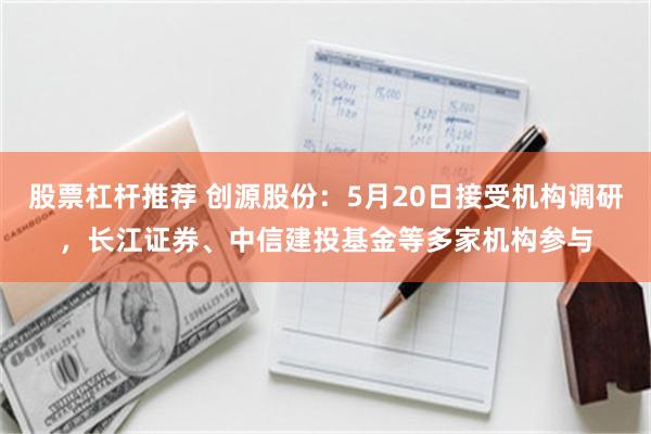 股票杠杆推荐 创源股份：5月20日接受机构调研，长江证券、中信建投基金等多家机构参与