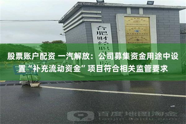 股票账户配资 一汽解放：公司募集资金用途中设置“补充流动资金”项目符合相关监管要求