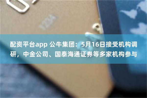 配资平台app 公牛集团：5月16日接受机构调研，中金公司、国泰海通证券等多家机构参与