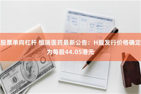 股票单向杠杆 恒瑞医药最新公告：H股发行价格确定为每股44.05港元