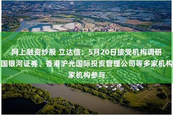 网上融资炒股 立达信：5月20日接受机构调研，中国银河证券、香港沪光国际投资管理公司等多家机构参与