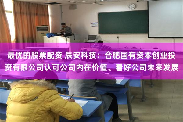 最优的股票配资 辰安科技：合肥国有资本创业投资有限公司认可公司内在价值、看好公司未来发展