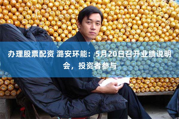 办理股票配资 潞安环能：5月20日召开业绩说明会，投资者参与