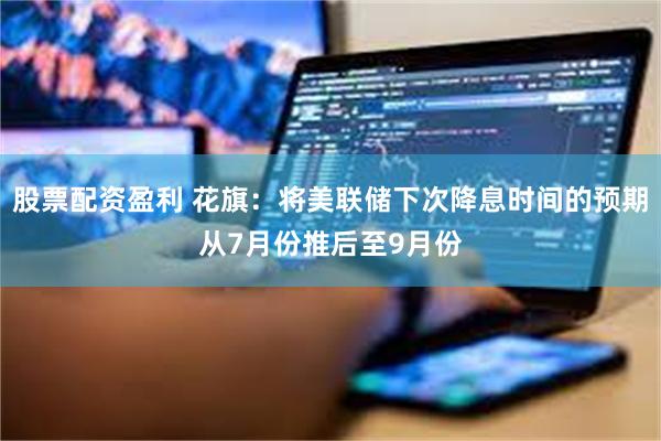 股票配资盈利 花旗：将美联储下次降息时间的预期从7月份推后至9月份