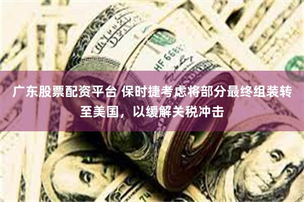 广东股票配资平台 保时捷考虑将部分最终组装转至美国，以缓解关税冲击
