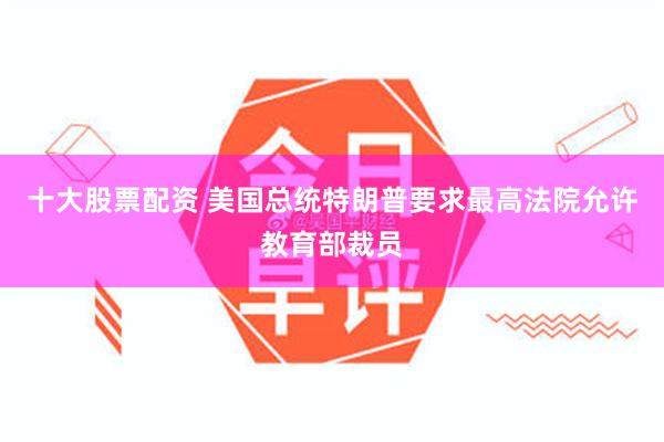 十大股票配资 美国总统特朗普要求最高法院允许教育部裁员