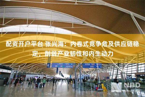 配资开户平台 张兴海：内卷式竞争危及供应链稳定，削弱产业韧性和内生动力