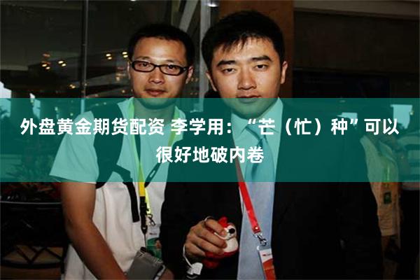 外盘黄金期货配资 李学用：“芒（忙）种”可以很好地破内卷