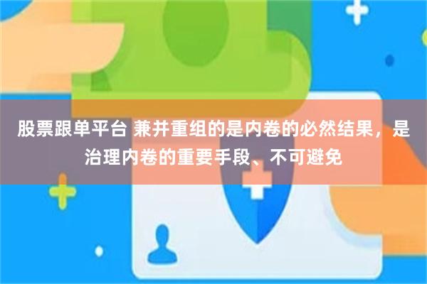 股票跟单平台 兼并重组的是内卷的必然结果，是治理内卷的重要手段、不可避免
