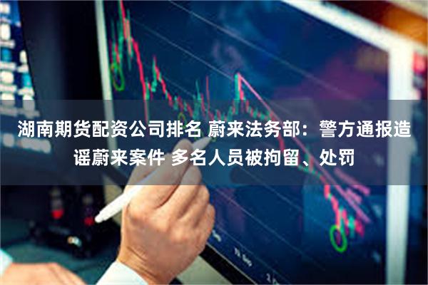 湖南期货配资公司排名 蔚来法务部：警方通报造谣蔚来案件 多名人员被拘留、处罚