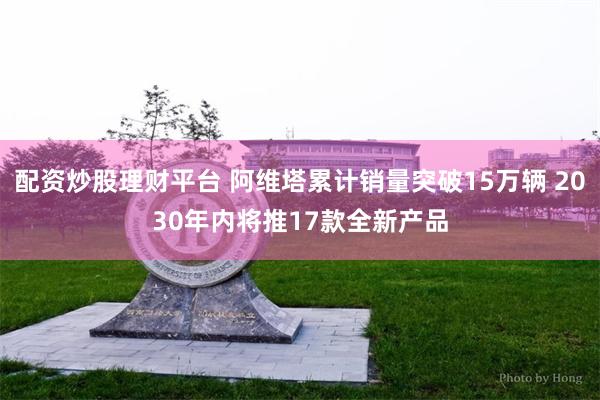 配资炒股理财平台 阿维塔累计销量突破15万辆 2030年内将推17款全新产品