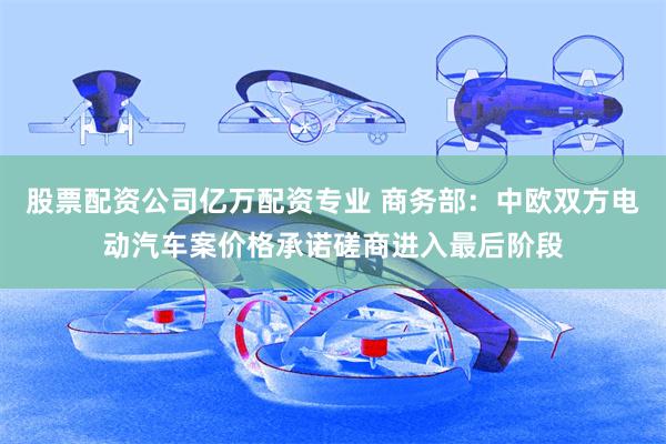 股票配资公司亿万配资专业 商务部：中欧双方电动汽车案价格承诺磋商进入最后阶段