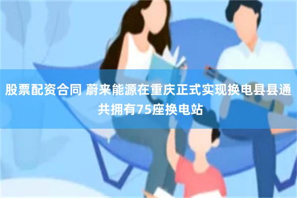 股票配资合同 蔚来能源在重庆正式实现换电县县通 共拥有75座换电站