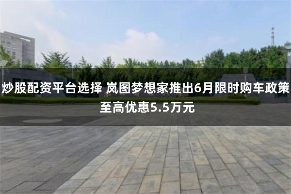 炒股配资平台选择 岚图梦想家推出6月限时购车政策 至高优惠5.5万元