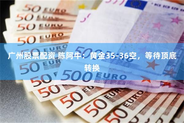 广州股票配资 陈阿牛：黄金35-36空，等待顶底转换
