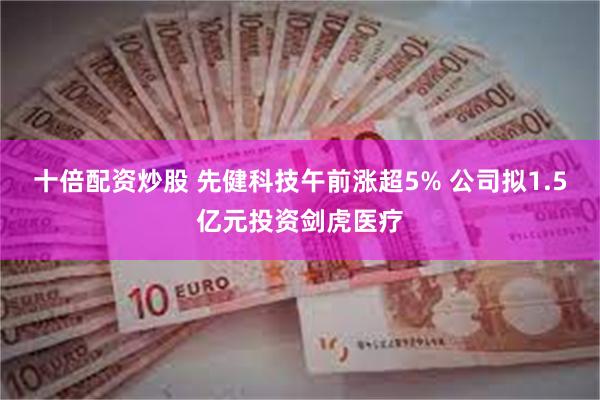 十倍配资炒股 先健科技午前涨超5% 公司拟1.5亿元投资剑虎医疗
