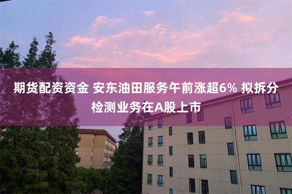 期货配资资金 安东油田服务午前涨超6% 拟拆分检测业务在A股上市