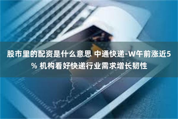 股市里的配资是什么意思 中通快递-W午前涨近5% 机构看好快递行业需求增长韧性