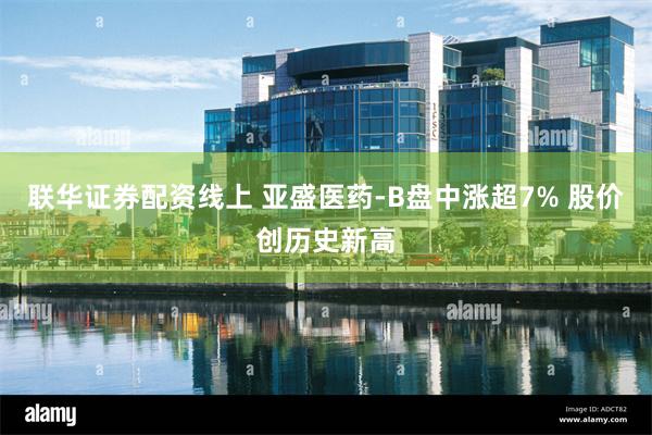 联华证券配资线上 亚盛医药-B盘中涨超7% 股价创历史新高