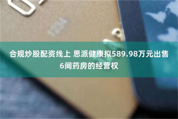 合规炒股配资线上 思派健康拟589.98万元出售6间药房的经营权