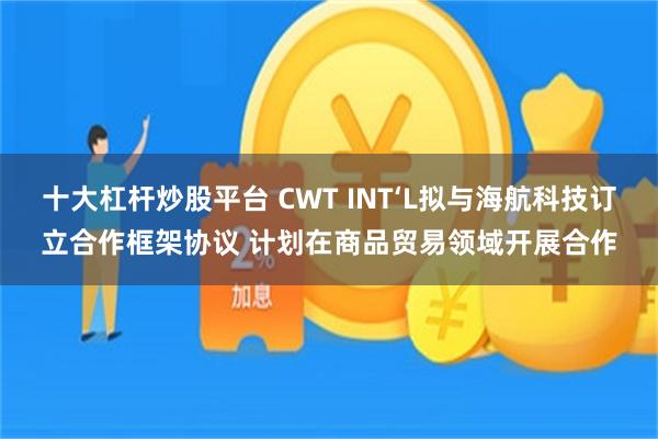 十大杠杆炒股平台 CWT INT‘L拟与海航科技订立合作框架协议 计划在商品贸易领域开展合作