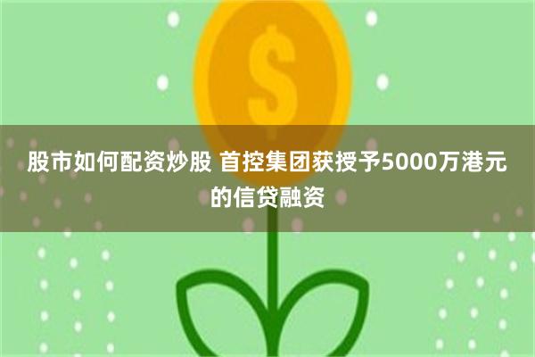 股市如何配资炒股 首控集团获授予5000万港元的信贷融资